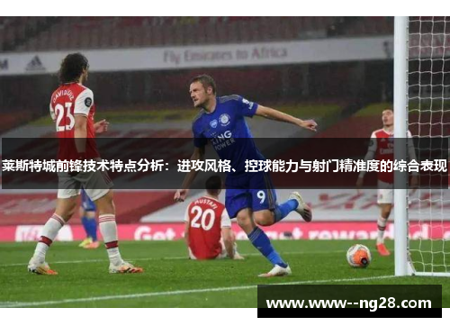 莱斯特城前锋技术特点分析：进攻风格、控球能力与射门精准度的综合表现