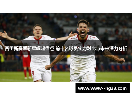 西甲新赛季新星崛起盘点 前十名球员实力对比与未来潜力分析
