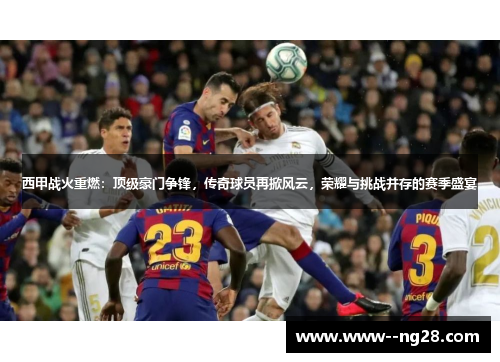 西甲战火重燃：顶级豪门争锋，传奇球员再掀风云，荣耀与挑战并存的赛季盛宴