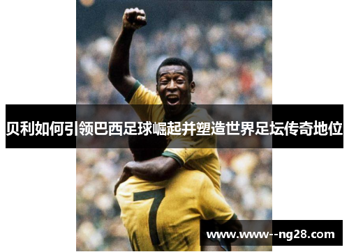 贝利如何引领巴西足球崛起并塑造世界足坛传奇地位