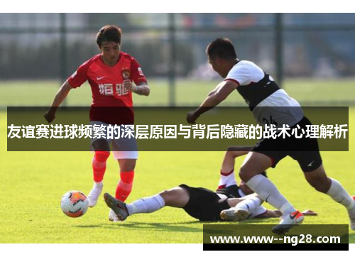 友谊赛进球频繁的深层原因与背后隐藏的战术心理解析