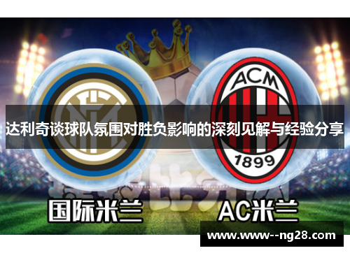 达利奇谈球队氛围对胜负影响的深刻见解与经验分享