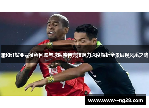 浦和红钻亚冠征程回顾与球队独特竞技魅力深度解析全景展现风采之路 浦和红钻亚冠征程回顾与球队独特竞技魅力深度解析全景展现风采之路