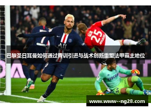 巴黎圣日耳曼如何通过青训引进与战术创新重塑法甲霸主地位