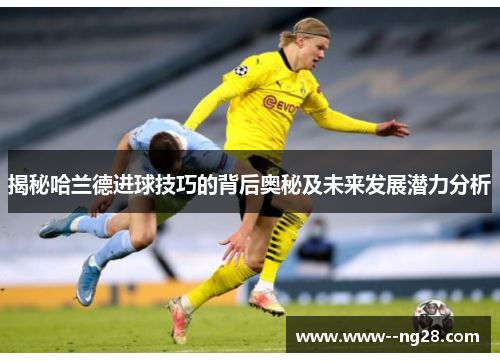 揭秘哈兰德进球技巧的背后奥秘及未来发展潜力分析
