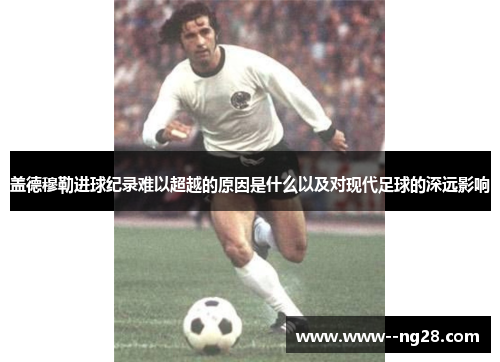盖德穆勒进球纪录难以超越的原因是什么以及对现代足球的深远影响