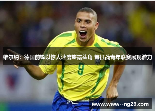 维尔纳：德国前锋以惊人速度崭露头角 曾征战青年联赛展现潜力