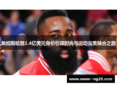 詹姆斯哈登2.4亿美元身价引领时尚与运动完美融合之路 詹姆斯哈登2.4亿美元身价引领时尚与运动完美融合之路