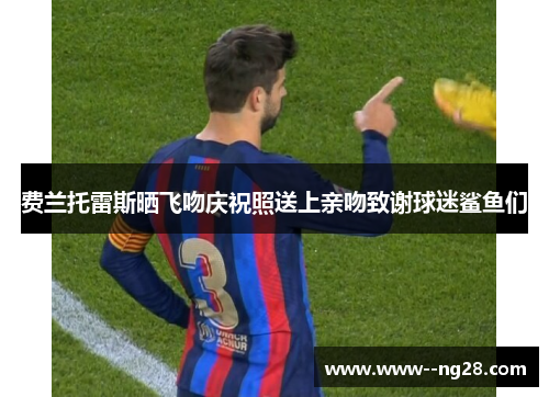 费兰托雷斯晒飞吻庆祝照送上亲吻致谢球迷鲨鱼们 费兰托雷斯晒飞吻庆祝照送上亲吻致谢球迷鲨鱼们