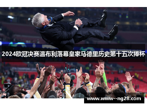 2024欧冠决赛温布利落幕皇家马德里历史第十五次捧杯 2024欧冠决赛温布利落幕皇家马德里历史第十五次捧杯