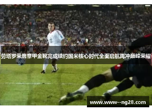 劳塔罗荣膺意甲金靴完成续约国米核心时代全面启航再冲巅峰荣耀