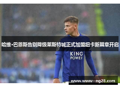 哈维·巴恩斯告别降级莱斯特城正式加盟纽卡新篇章开启