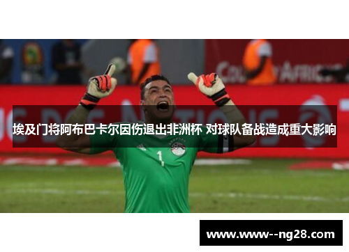 埃及门将阿布巴卡尔因伤退出非洲杯 对球队备战造成重大影响 埃及门将阿布巴卡尔因伤退出非洲杯 对球队备战造成重大影响