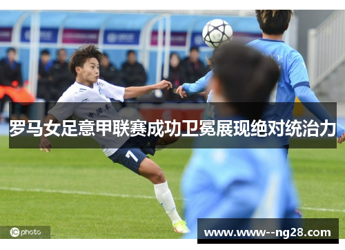 罗马女足意甲联赛成功卫冕展现绝对统治力 罗马女足意甲联赛成功卫冕展现绝对统治力