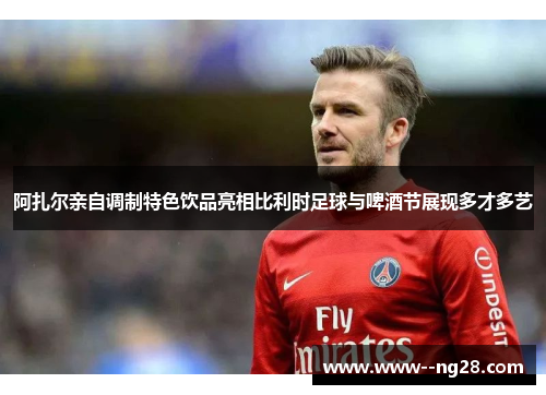 阿扎尔亲自调制特色饮品亮相比利时足球与啤酒节展现多才多艺