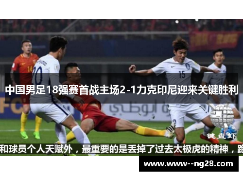 中国男足18强赛首战主场2-1力克印尼迎来关键胜利