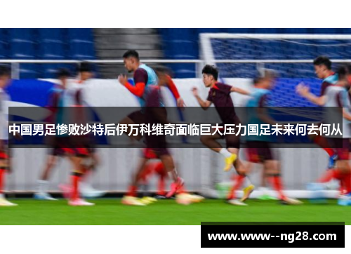 中国男足惨败沙特后伊万科维奇面临巨大压力国足未来何去何从 中国男足惨败沙特后伊万科维奇面临巨大压力国足未来何去何从