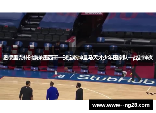恩德里克补时绝杀墨西哥一球定乾坤皇马天才少年国家队一战封神夜